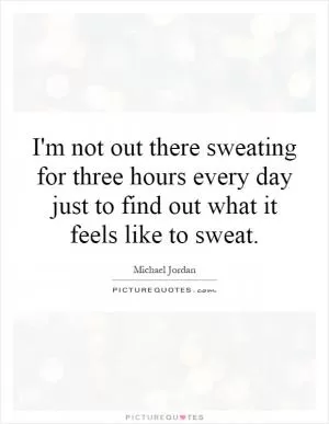 I'm not out there sweating for three hours every day just to find out what it feels like to sweat Picture Quote #1