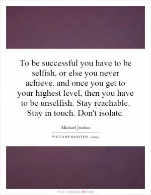 To be successful you have to be selfish, or else you never achieve. and once you get to your highest level, then you have to be unselfish. Stay reachable. Stay in touch. Don't isolate Picture Quote #1