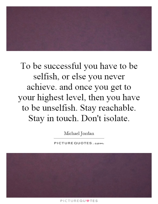 To be successful you have to be selfish, or else you never achieve. and once you get to your highest level, then you have to be unselfish. Stay reachable. Stay in touch. Don't isolate Picture Quote #1