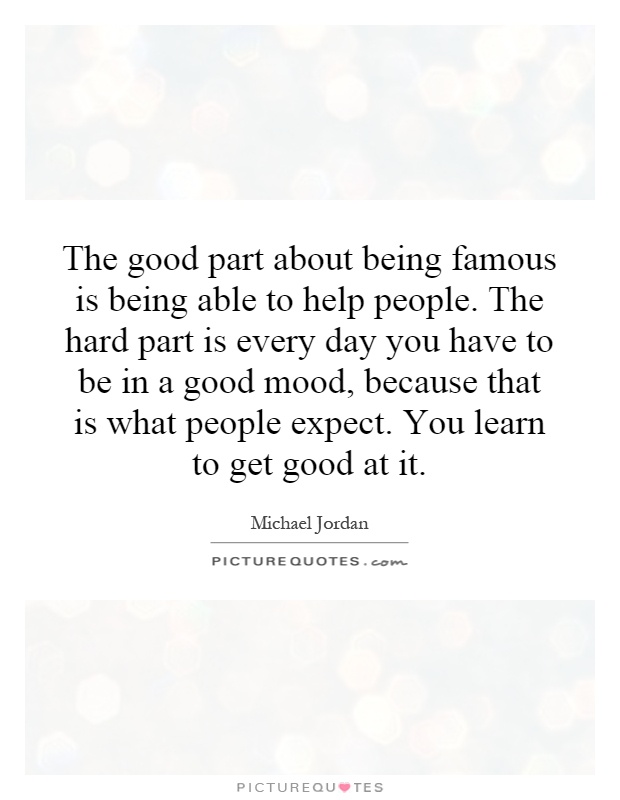 The good part about being famous is being able to help people. The hard part is every day you have to be in a good mood, because that is what people expect. You learn to get good at it Picture Quote #1
