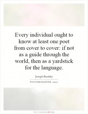 Every individual ought to know at least one poet from cover to cover: if not as a guide through the world, then as a yardstick for the language Picture Quote #1