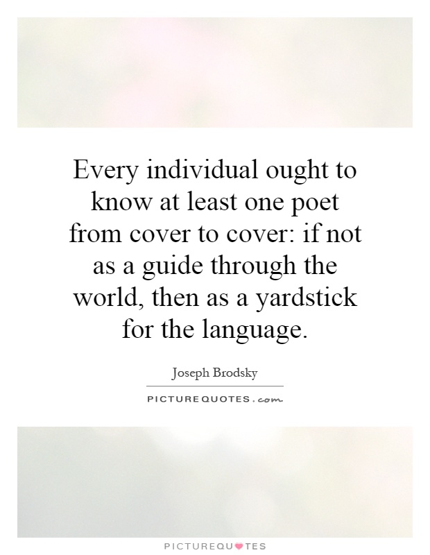 Every individual ought to know at least one poet from cover to cover: if not as a guide through the world, then as a yardstick for the language Picture Quote #1