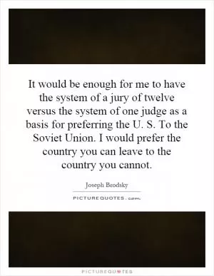 It would be enough for me to have the system of a jury of twelve versus the system of one judge as a basis for preferring the U. S. To the Soviet Union. I would prefer the country you can leave to the country you cannot Picture Quote #1