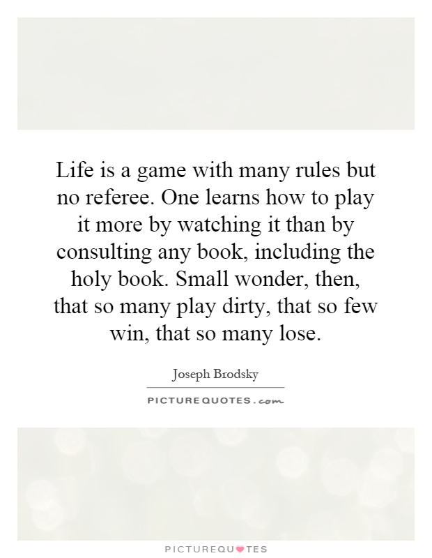 Life is a game with many rules but no referee. One learns how to play it more by watching it than by consulting any book, including the holy book. Small wonder, then, that so many play dirty, that so few win, that so many lose Picture Quote #1