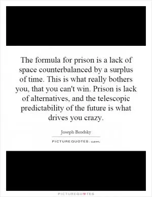 The formula for prison is a lack of space counterbalanced by a surplus of time. This is what really bothers you, that you can't win. Prison is lack of alternatives, and the telescopic predictability of the future is what drives you crazy Picture Quote #1