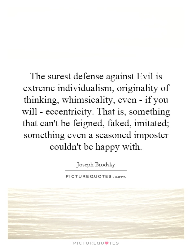 The surest defense against Evil is extreme individualism, originality of thinking, whimsicality, even - if you will - eccentricity. That is, something that can't be feigned, faked, imitated; something even a seasoned imposter couldn't be happy with Picture Quote #1