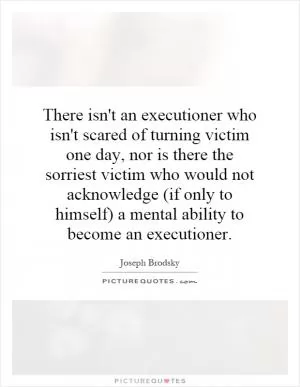 There isn't an executioner who isn't scared of turning victim one day, nor is there the sorriest victim who would not acknowledge (if only to himself) a mental ability to become an executioner Picture Quote #1