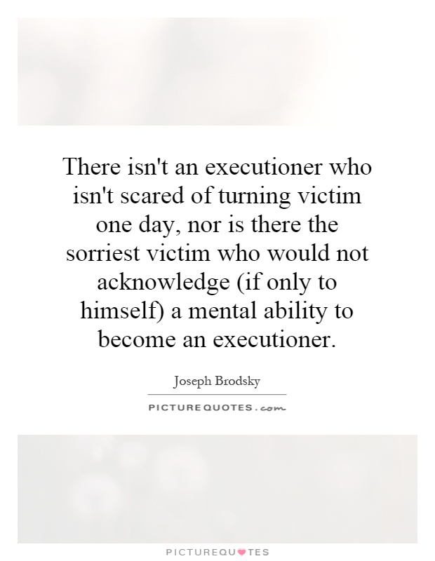 There isn't an executioner who isn't scared of turning victim one day, nor is there the sorriest victim who would not acknowledge (if only to himself) a mental ability to become an executioner Picture Quote #1