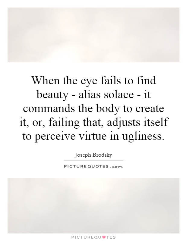 When the eye fails to find beauty - alias solace - it commands the body to create it, or, failing that, adjusts itself to perceive virtue in ugliness Picture Quote #1