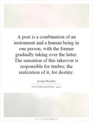 A poet is a combination of an instrument and a human being in one person, with the former gradually taking over the latter. The sensation of this takeover is responsible for timbre; the realization of it, for destiny Picture Quote #1