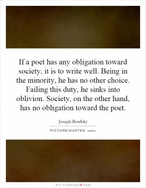 If a poet has any obligation toward society, it is to write well. Being in the minority, he has no other choice. Failing this duty, he sinks into oblivion. Society, on the other hand, has no obligation toward the poet Picture Quote #1