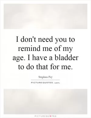 I don't need you to remind me of my age. I have a bladder to do that for me Picture Quote #1