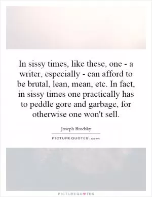 In sissy times, like these, one - a writer, especially - can afford to be brutal, lean, mean, etc. In fact, in sissy times one practically has to peddle gore and garbage, for otherwise one won't sell Picture Quote #1