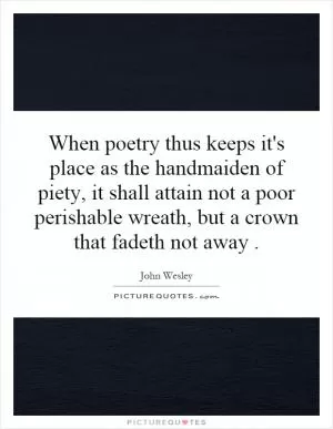 When poetry thus keeps it's place as the handmaiden of piety, it shall attain not a poor perishable wreath, but a crown that fadeth not away Picture Quote #1