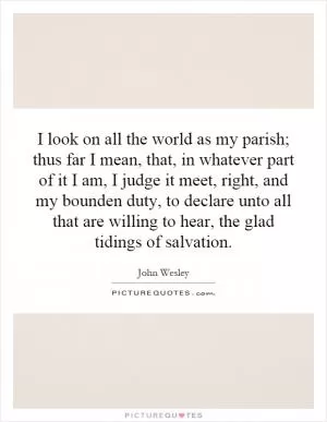 I look on all the world as my parish; thus far I mean, that, in whatever part of it I am, I judge it meet, right, and my bounden duty, to declare unto all that are willing to hear, the glad tidings of salvation Picture Quote #1