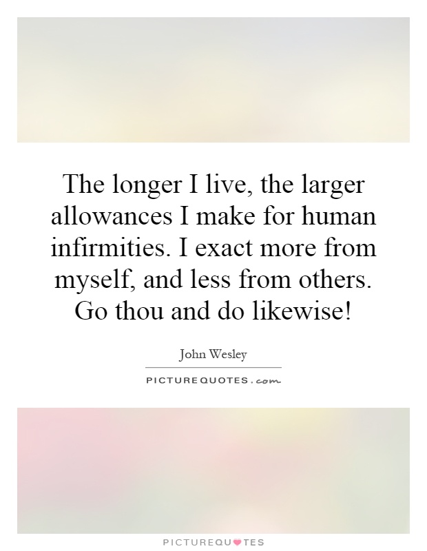 The longer I live, the larger allowances I make for human infirmities. I exact more from myself, and less from others. Go thou and do likewise! Picture Quote #1