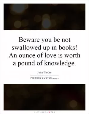 Beware you be not swallowed up in books! An ounce of love is worth a pound of knowledge Picture Quote #1