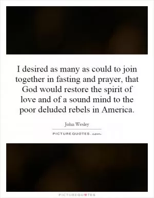 I desired as many as could to join together in fasting and prayer, that God would restore the spirit of love and of a sound mind to the poor deluded rebels in America Picture Quote #1