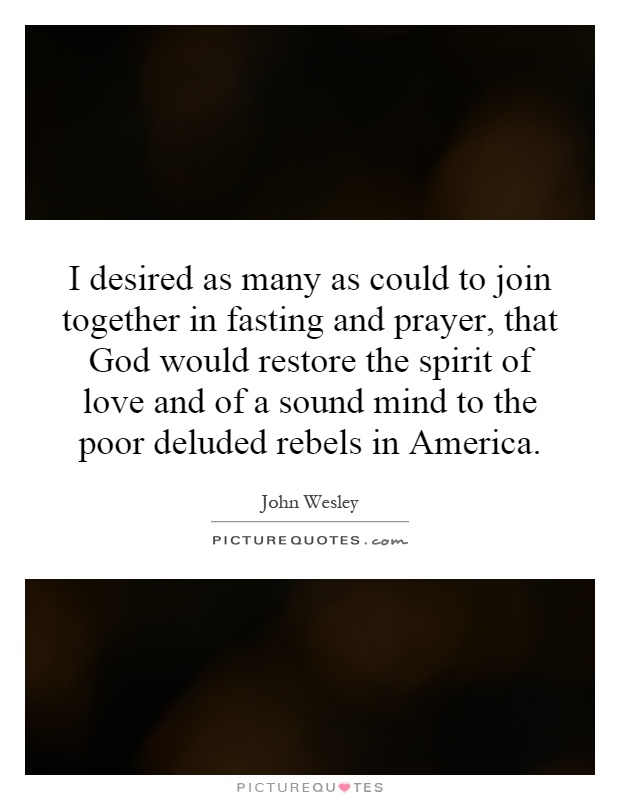 I desired as many as could to join together in fasting and prayer, that God would restore the spirit of love and of a sound mind to the poor deluded rebels in America Picture Quote #1