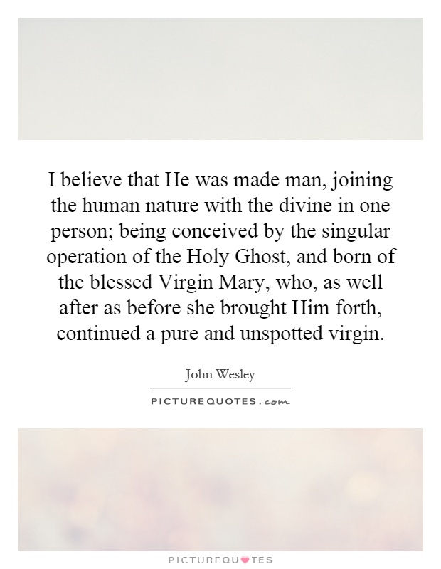 I believe that He was made man, joining the human nature with the divine in one person; being conceived by the singular operation of the Holy Ghost, and born of the blessed Virgin Mary, who, as well after as before she brought Him forth, continued a pure and unspotted virgin Picture Quote #1