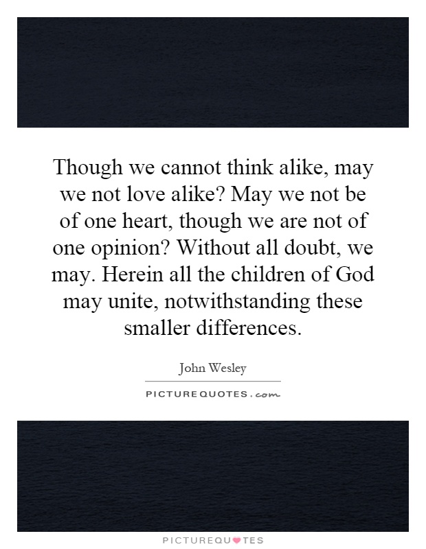 Though we cannot think alike, may we not love alike? May we not be of one heart, though we are not of one opinion? Without all doubt, we may. Herein all the children of God may unite, notwithstanding these smaller differences Picture Quote #1