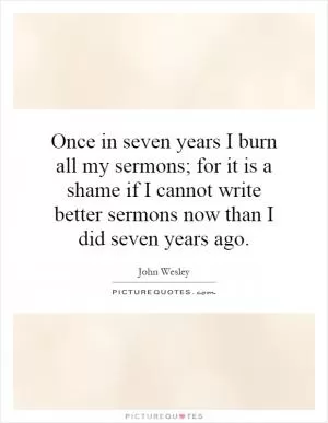 Once in seven years I burn all my sermons; for it is a shame if I cannot write better sermons now than I did seven years ago Picture Quote #1