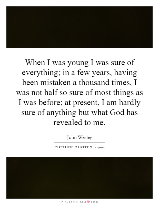 When I was young I was sure of everything; in a few years, having been mistaken a thousand times, I was not half so sure of most things as I was before; at present, I am hardly sure of anything but what God has revealed to me Picture Quote #1
