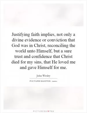 Justifying faith implies, not only a divine evidence or conviction that God was in Christ, reconciling the world unto Himself, but a sure trust and confidence that Christ died for my sins, that He loved me and gave Himself for me Picture Quote #1