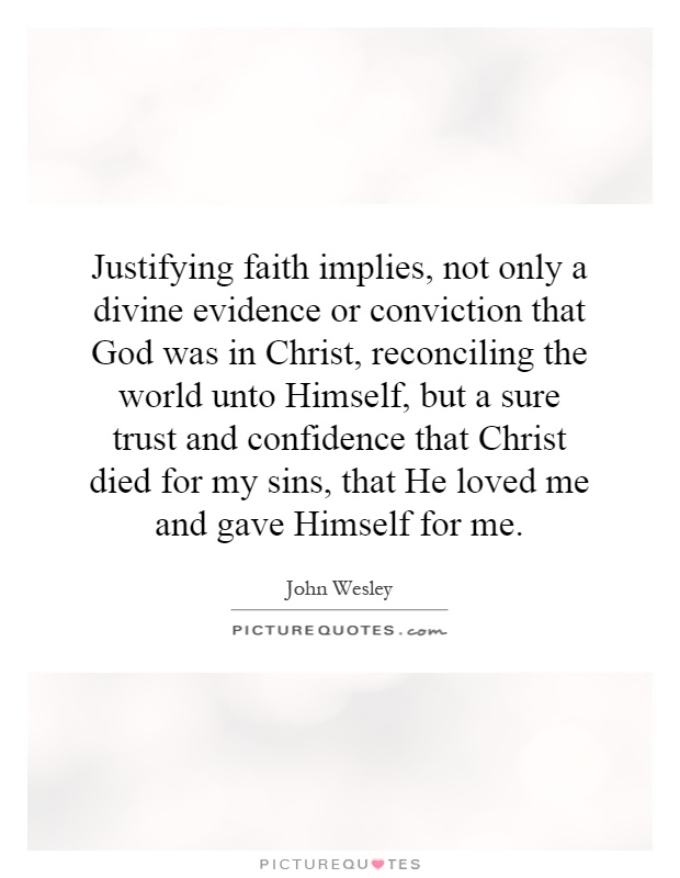 Justifying faith implies, not only a divine evidence or conviction that God was in Christ, reconciling the world unto Himself, but a sure trust and confidence that Christ died for my sins, that He loved me and gave Himself for me Picture Quote #1