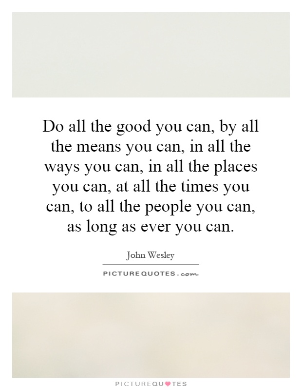 Do all the good you can, by all the means you can, in all the ways you can, in all the places you can, at all the times you can, to all the people you can, as long as ever you can Picture Quote #1