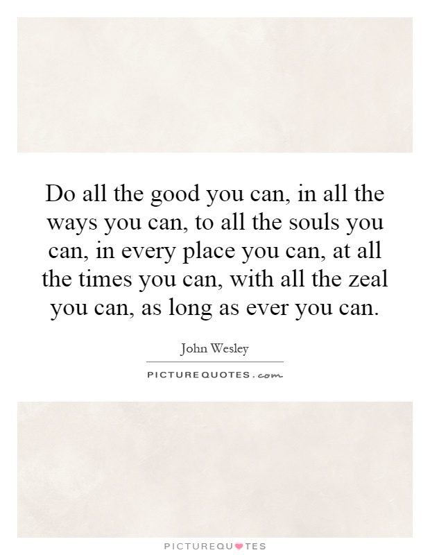 Do all the good you can, in all the ways you can, to all the souls you can, in every place you can, at all the times you can, with all the zeal you can, as long as ever you can Picture Quote #1