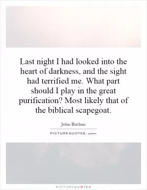 Last night I had looked into the heart of darkness, and the sight had terrified me. What part should I play in the great purification? Most likely that of the biblical scapegoat Picture Quote #1