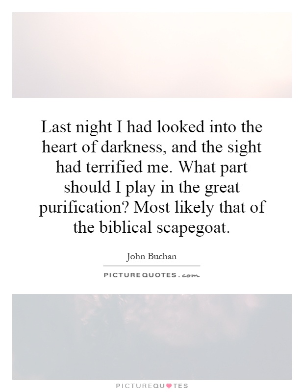Last night I had looked into the heart of darkness, and the sight had terrified me. What part should I play in the great purification? Most likely that of the biblical scapegoat Picture Quote #1