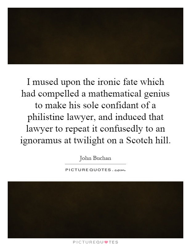 I mused upon the ironic fate which had compelled a mathematical genius to make his sole confidant of a philistine lawyer, and induced that lawyer to repeat it confusedly to an ignoramus at twilight on a Scotch hill Picture Quote #1
