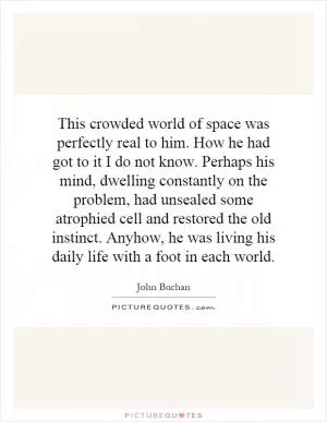 This crowded world of space was perfectly real to him. How he had got to it I do not know. Perhaps his mind, dwelling constantly on the problem, had unsealed some atrophied cell and restored the old instinct. Anyhow, he was living his daily life with a foot in each world Picture Quote #1