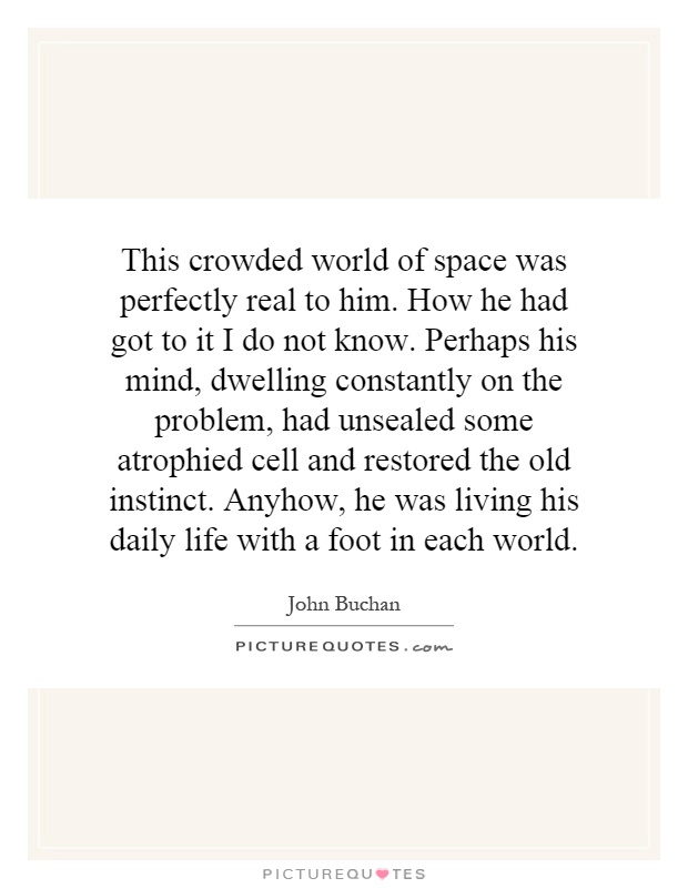 This crowded world of space was perfectly real to him. How he had got to it I do not know. Perhaps his mind, dwelling constantly on the problem, had unsealed some atrophied cell and restored the old instinct. Anyhow, he was living his daily life with a foot in each world Picture Quote #1