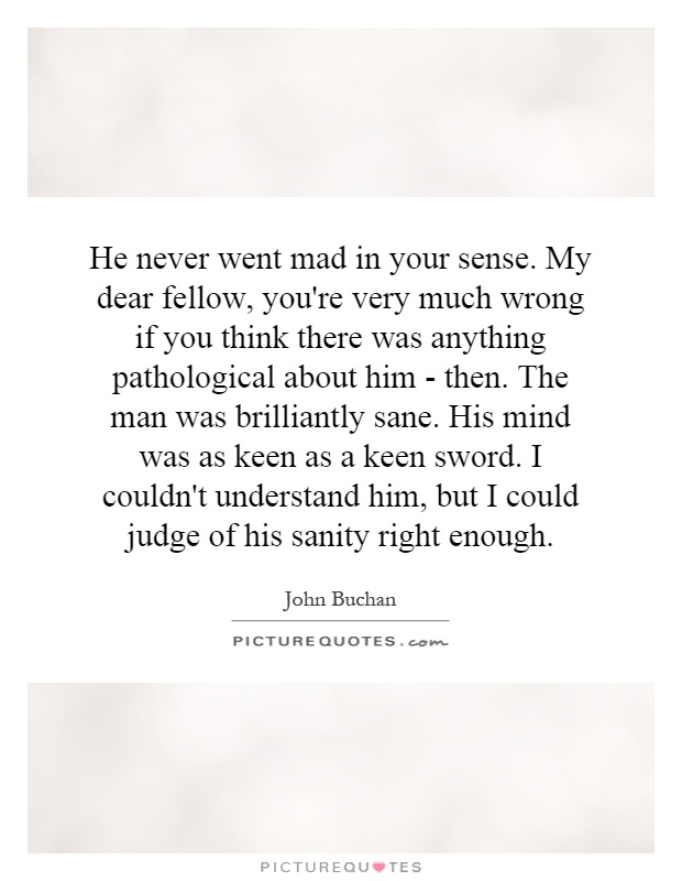 He never went mad in your sense. My dear fellow, you're very much wrong if you think there was anything pathological about him - then. The man was brilliantly sane. His mind was as keen as a keen sword. I couldn't understand him, but I could judge of his sanity right enough Picture Quote #1
