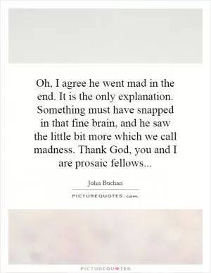 Oh, I agree he went mad in the end. It is the only explanation. Something must have snapped in that fine brain, and he saw the little bit more which we call madness. Thank God, you and I are prosaic fellows Picture Quote #1