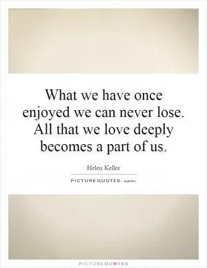 What we have once enjoyed we can never lose. All that we love deeply becomes a part of us Picture Quote #1