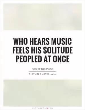Who hears music feels his solitude peopled at once Picture Quote #1
