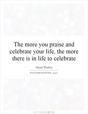 The more you praise and celebrate your life, the more there is in life to celebrate Picture Quote #1