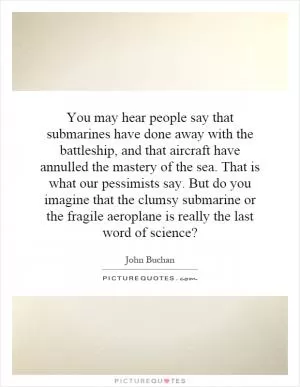 You may hear people say that submarines have done away with the battleship, and that aircraft have annulled the mastery of the sea. That is what our pessimists say. But do you imagine that the clumsy submarine or the fragile aeroplane is really the last word of science? Picture Quote #1