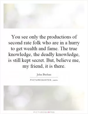 You see only the productions of second rate folk who are in a hurry to get wealth and fame. The true knowledge, the deadly knowledge, is still kept secret. But, believe me, my friend, it is there Picture Quote #1