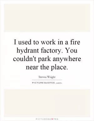 I used to work in a fire hydrant factory. You couldn't park anywhere near the place Picture Quote #1