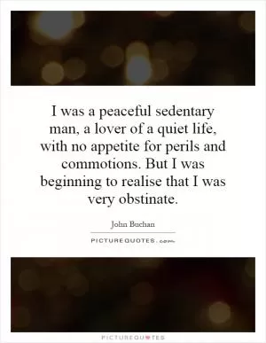 I was a peaceful sedentary man, a lover of a quiet life, with no appetite for perils and commotions. But I was beginning to realise that I was very obstinate Picture Quote #1