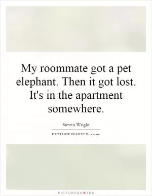 My roommate got a pet elephant. Then it got lost. It's in the apartment somewhere Picture Quote #1