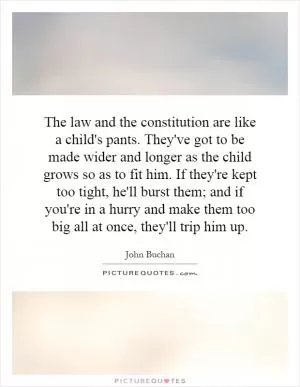 The law and the constitution are like a child's pants. They've got to be made wider and longer as the child grows so as to fit him. If they're kept too tight, he'll burst them; and if you're in a hurry and make them too big all at once, they'll trip him up Picture Quote #1