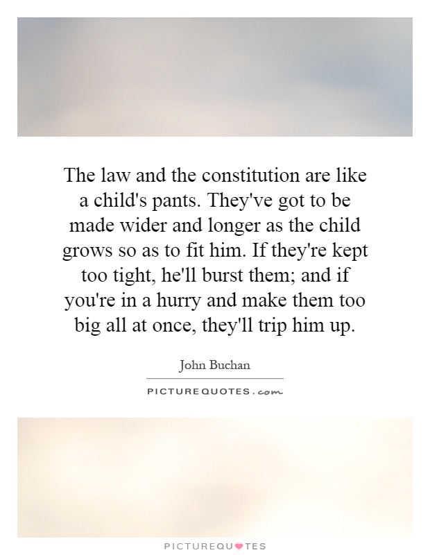The law and the constitution are like a child's pants. They've got to be made wider and longer as the child grows so as to fit him. If they're kept too tight, he'll burst them; and if you're in a hurry and make them too big all at once, they'll trip him up Picture Quote #1