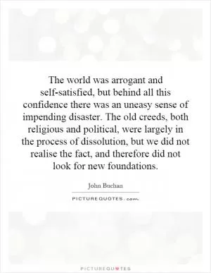 The world was arrogant and self-satisfied, but behind all this confidence there was an uneasy sense of impending disaster. The old creeds, both religious and political, were largely in the process of dissolution, but we did not realise the fact, and therefore did not look for new foundations Picture Quote #1