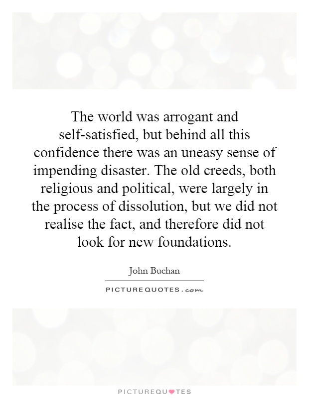 The world was arrogant and self-satisfied, but behind all this confidence there was an uneasy sense of impending disaster. The old creeds, both religious and political, were largely in the process of dissolution, but we did not realise the fact, and therefore did not look for new foundations Picture Quote #1